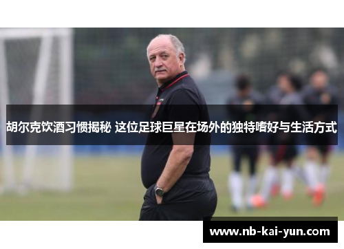 胡尔克饮酒习惯揭秘 这位足球巨星在场外的独特嗜好与生活方式