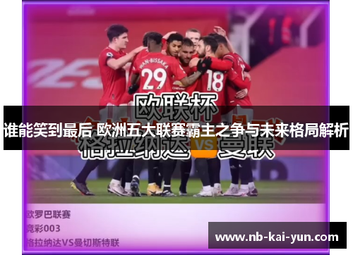 谁能笑到最后 欧洲五大联赛霸主之争与未来格局解析