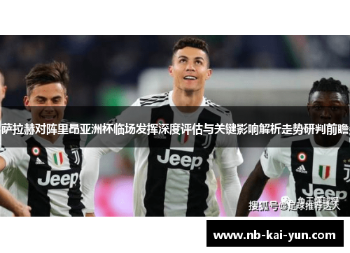 萨拉赫对阵里昂亚洲杯临场发挥深度评估与关键影响解析走势研判前瞻