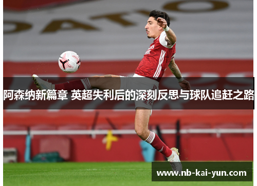 阿森纳新篇章 英超失利后的深刻反思与球队追赶之路