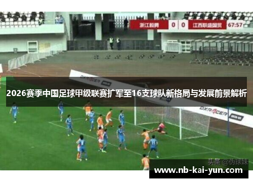 2026赛季中国足球甲级联赛扩军至16支球队新格局与发展前景解析