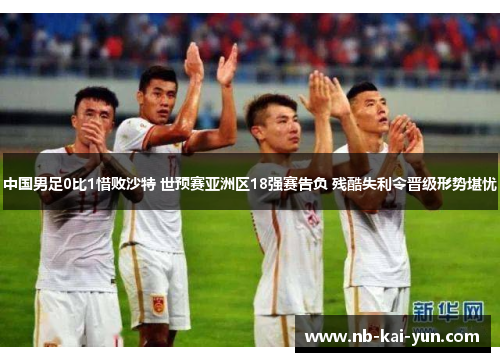 中国男足0比1惜败沙特 世预赛亚洲区18强赛告负 残酷失利令晋级形势堪忧 中国男足0比1惜败沙特 世预赛亚洲区18强赛告负 残酷失利令晋级形势堪忧