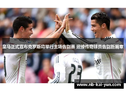 皇马正式宣布克罗斯将举行主场告别赛 迎接传奇球员告别新篇章